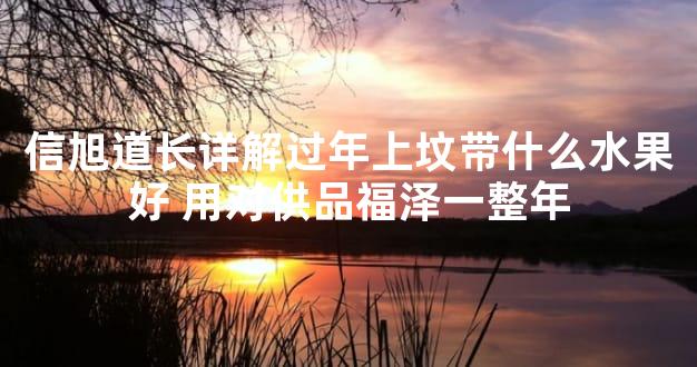 信旭道长详解过年上坟带什么水果好 用对供品福泽一整年